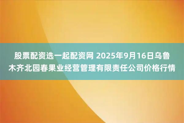 股票配资选一起配资网 2025年9月16日乌鲁木齐北园春果业经营管理有限责任公司价格行情