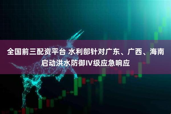 全国前三配资平台 水利部针对广东、广西、海南启动洪水防御Ⅳ级应急响应