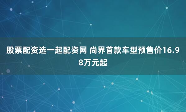股票配资选一起配资网 尚界首款车型预售价16.98万元起