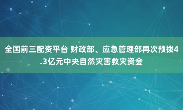 全国前三配资平台 财政部、应急管理部再次预拨4.3亿元中央自然灾害救灾资金