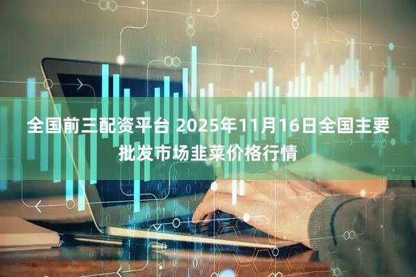 全国前三配资平台 2025年11月16日全国主要批发市场韭菜价格行情