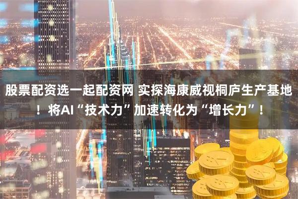 股票配资选一起配资网 实探海康威视桐庐生产基地！将AI“技术力”加速转化为“增长力”！