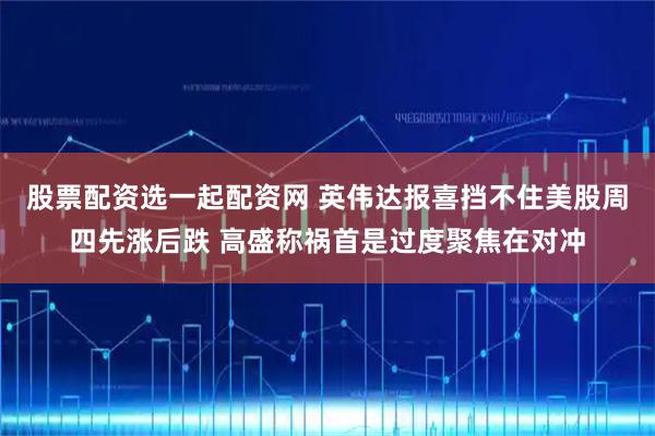 股票配资选一起配资网 英伟达报喜挡不住美股周四先涨后跌 高盛称祸首是过度聚焦在对冲