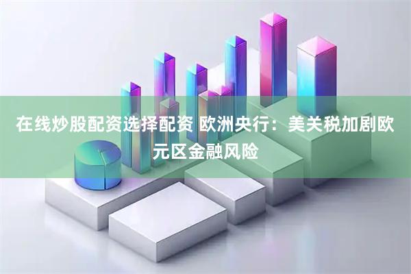 在线炒股配资选择配资 欧洲央行:美关税加剧欧元区金融风险
