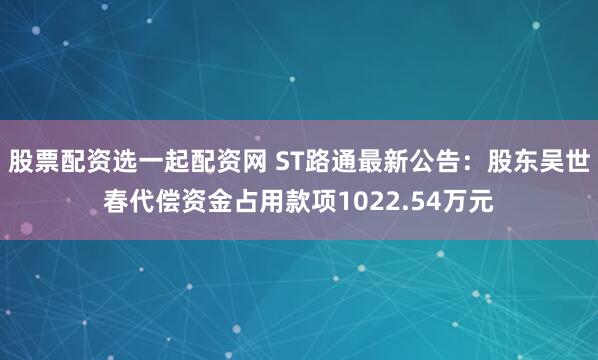 股票配资选一起配资网 ST路通最新公告：股东吴世春代偿资金占用款项1022.54万元