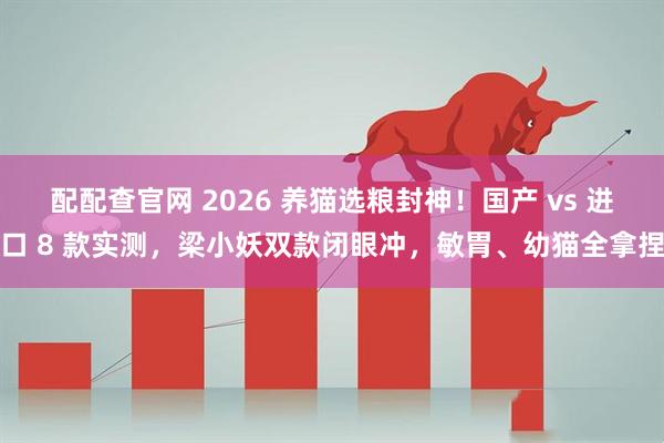 配配查官网 2026 养猫选粮封神！国产 vs 进口 8 款实测，梁小妖双款闭眼冲，敏胃、幼猫全拿捏