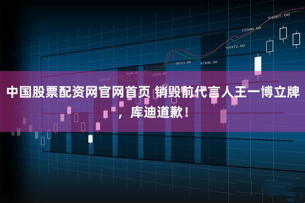 中国股票配资网官网首页 销毁前代言人王一博立牌，库迪道歉！