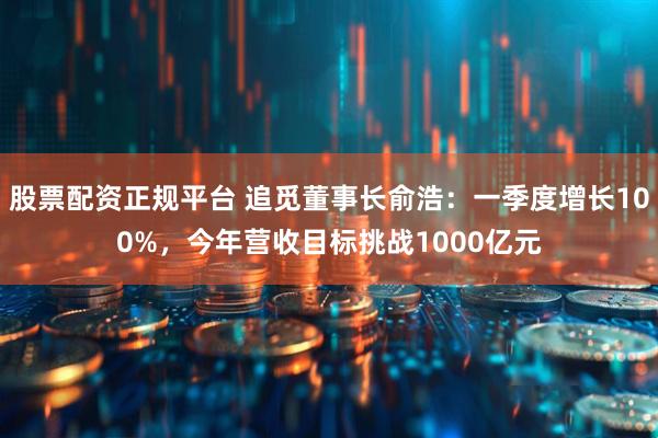 股票配资正规平台 追觅董事长俞浩：一季度增长100%，今年营收目标挑战1000亿元