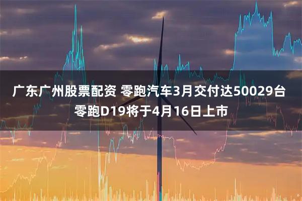 广东广州股票配资 零跑汽车3月交付达50029台 零跑D19将于4月16日上市