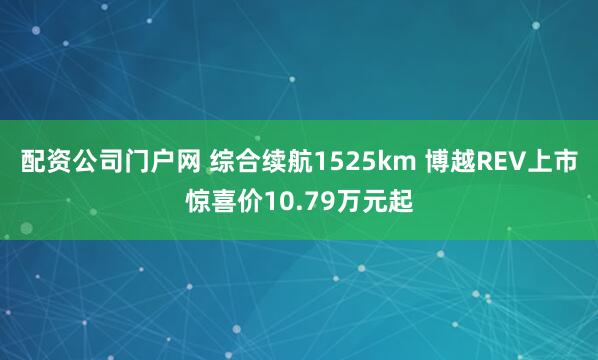 配资公司门户网 综合续航1525km 博越REV上市惊喜价10.79万元起