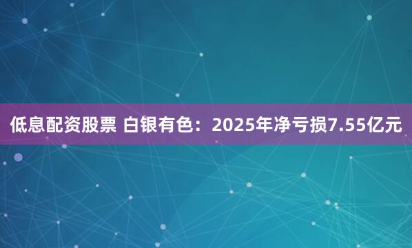 低息配资股票 白银有色：2025年净亏损7.55亿元