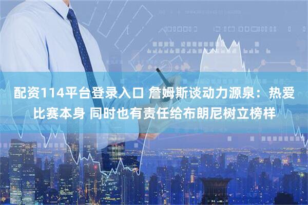 配资114平台登录入口 詹姆斯谈动力源泉：热爱比赛本身 同时也有责任给布朗尼树立榜样