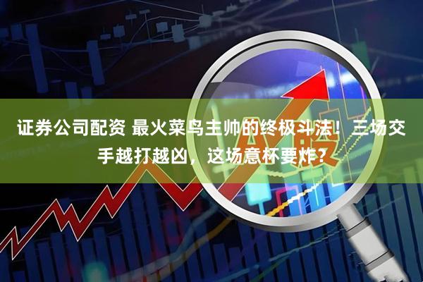 证券公司配资 最火菜鸟主帅的终极斗法！三场交手越打越凶，这场意杯要炸？